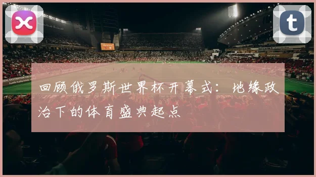 回顾俄罗斯世界杯开幕式：地缘政治下的体育盛典起点