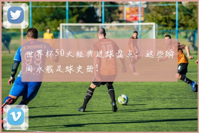 世界杯50大经典进球盘点：这些瞬间永载足球史册！